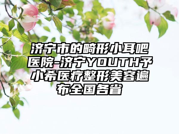 济宁市的畸形小耳吧医院-济宁YOUTH予小希医疗整形美容遍布全国各省