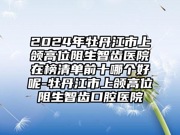 2024年牡丹江市上颌高位阻生智齿医院在榜清单前十哪个好呢-牡丹江市上颌高位阻生智齿口腔医院