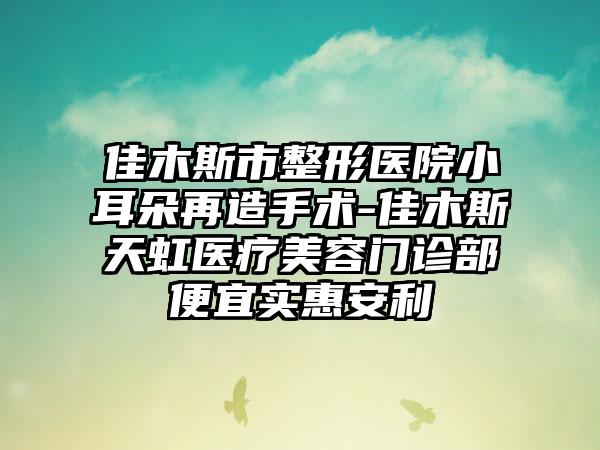 佳木斯市整形医院小耳朵再造手术-佳木斯天虹医疗美容门诊部便宜实惠安利