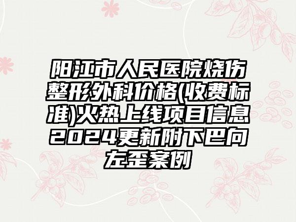 阳江市人民医院烧伤整形外科价格(收费标准)火热上线项目信息2024更新附下巴向左歪案例