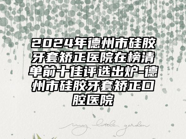 2024年德州市硅胶牙套矫正医院在榜清单前十佳评选出炉-德州市硅胶牙套矫正口腔医院