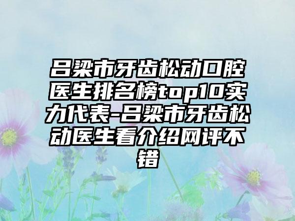 吕梁市牙齿松动口腔医生排名榜top10实力代表-吕梁市牙齿松动医生看介绍网评不错