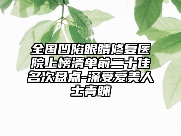 全国凹陷眼睛修复医院上榜清单前二十佳名次盘点-深受爱美人士青睐