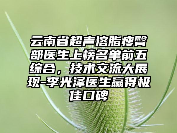 云南省超声溶脂瘦臀部医生上榜名单前五综合，技术交流大展现-李光泽医生赢得极佳口碑