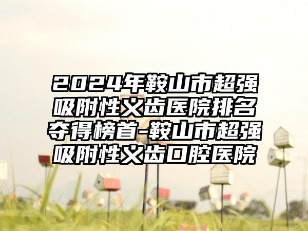 2024年鞍山市超强吸附性义齿医院排名夺得榜首-鞍山市超强吸附性义齿口腔医院