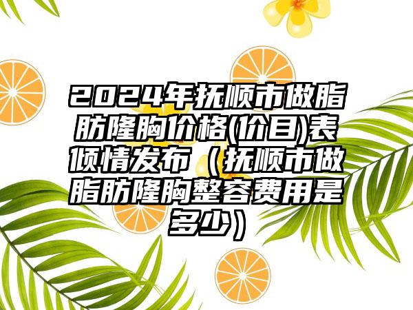 2024年抚顺市做脂肪隆胸价格(价目)表倾情发布（抚顺市做脂肪隆胸整容费用是多少）