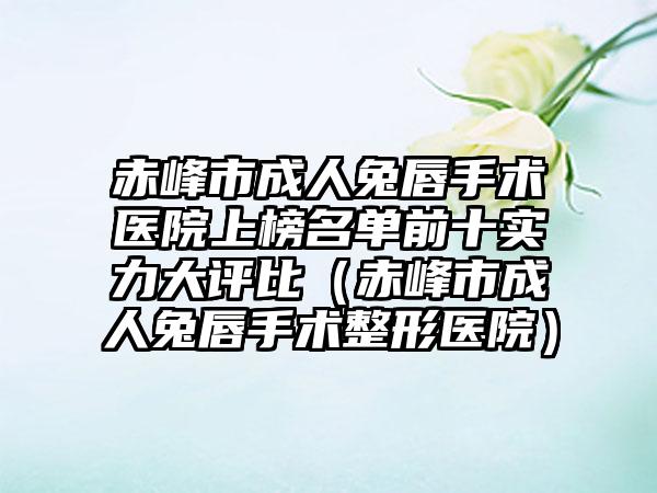 赤峰市成人兔唇手术医院上榜名单前十实力大评比（赤峰市成人兔唇手术整形医院）