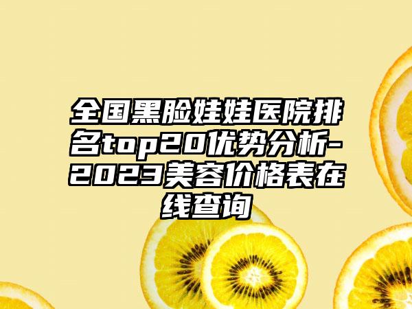 全国黑脸娃娃医院排名top20优势分析-2023美容价格表在线查询