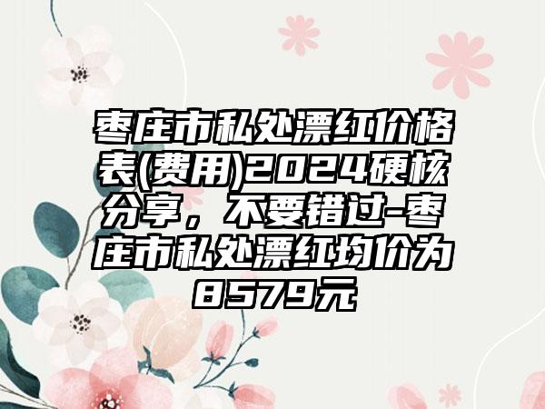 枣庄市私处漂红价格表(费用)2024硬核分享，不要错过-枣庄市私处漂红均价为8579元