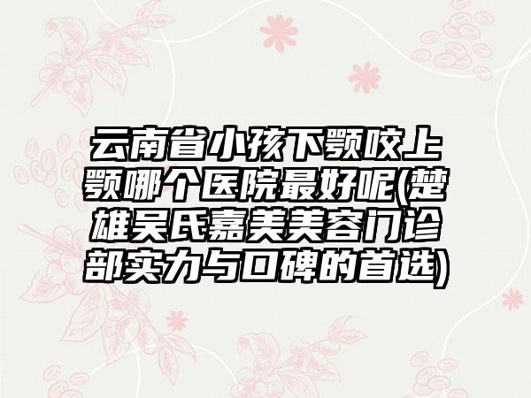 云南省小孩下颚咬上颚哪个医院最好呢(楚雄吴氏嘉美美容门诊部实力与口碑的首选)