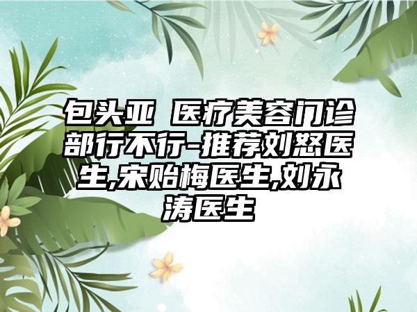 包头亚燊医疗美容门诊部行不行-推荐刘怒医生,宋贻梅医生,刘永涛医生