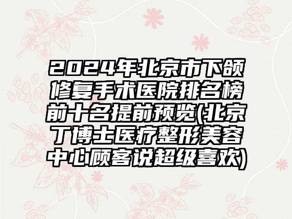 2024年北京市下颌修复手术医院排名榜前十名提前预览(北京丁博士医疗整形美容中心顾客说超级喜欢)