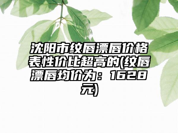 沈阳市纹唇漂唇价格表性价比超高的(纹唇漂唇均价为：1628元)