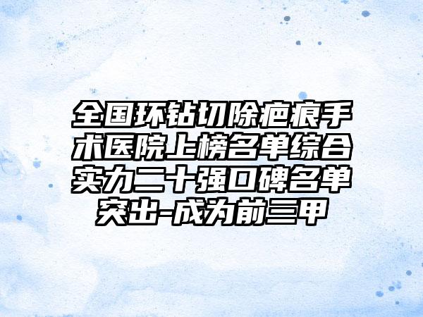 全国环钻切除疤痕手术医院上榜名单综合实力二十强口碑名单突出-成为前三甲