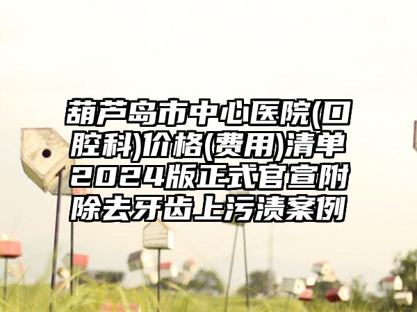 葫芦岛市中心医院(口腔科)价格(费用)清单2024版正式官宣附除去牙齿上污渍案例