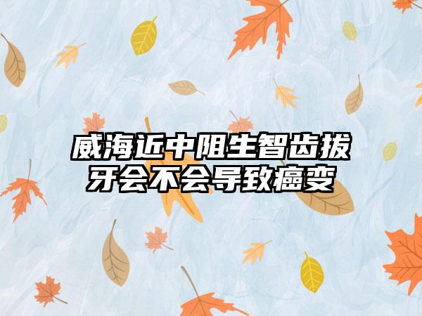 威海近中阻生智齿拔牙会不会导致癌变