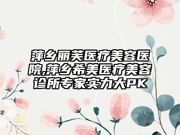 萍乡丽芙医疗美容医院,萍乡希美医疗美容诊所专家实力大PK