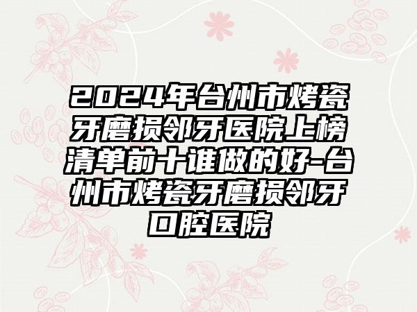 2024年台州市烤瓷牙磨损邻牙医院上榜清单前十谁做的好-台州市烤瓷牙磨损邻牙口腔医院