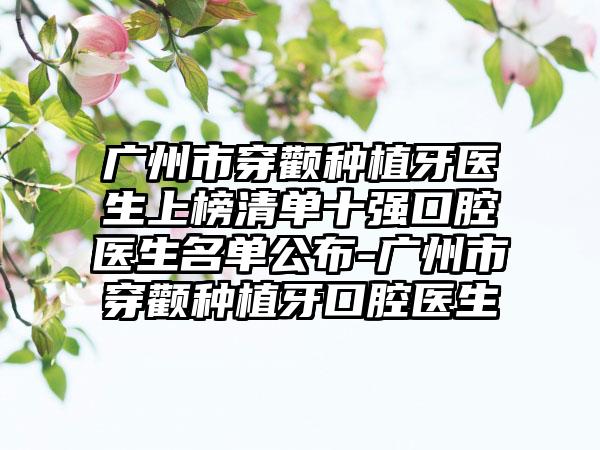 广州市穿颧种植牙医生上榜清单十强口腔医生名单公布-广州市穿颧种植牙口腔医生