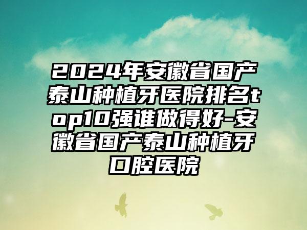 2024年安徽省国产泰山种植牙医院排名top10强谁做得好-安徽省国产泰山种植牙口腔医院