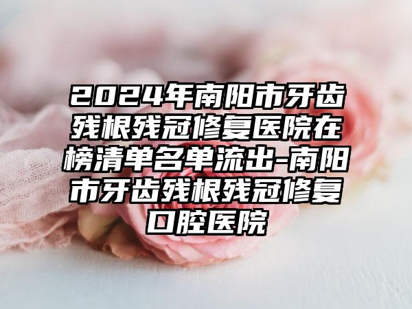 2024年南阳市牙齿残根残冠修复医院在榜清单名单流出-南阳市牙齿残根残冠修复口腔医院