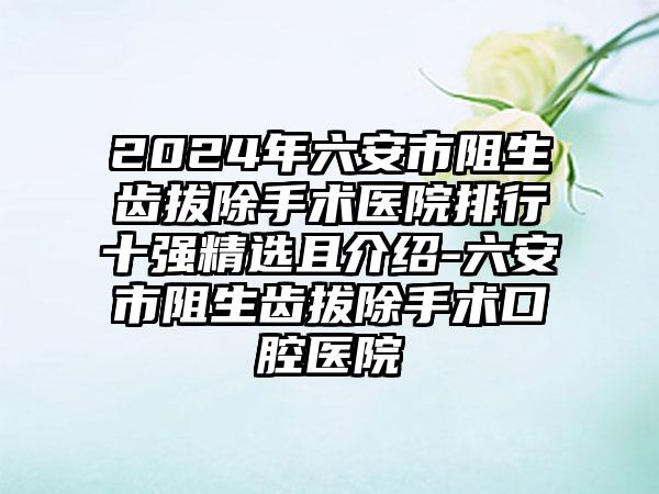 2024年六安市阻生齿拔除手术医院排行十强精选且介绍-六安市阻生齿拔除手术口腔医院