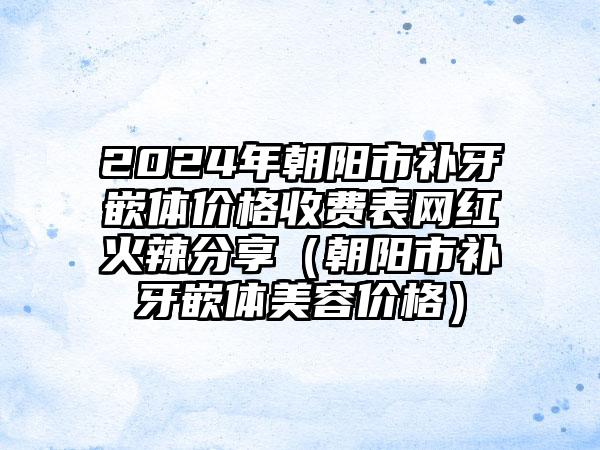 2024年朝阳市补牙嵌体价格收费表网红火辣分享（朝阳市补牙嵌体美容价格）