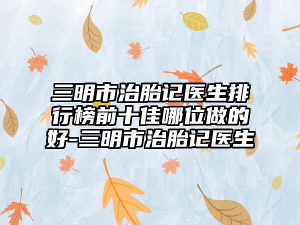 三明市治胎记医生排行榜前十佳哪位做的好-三明市治胎记医生