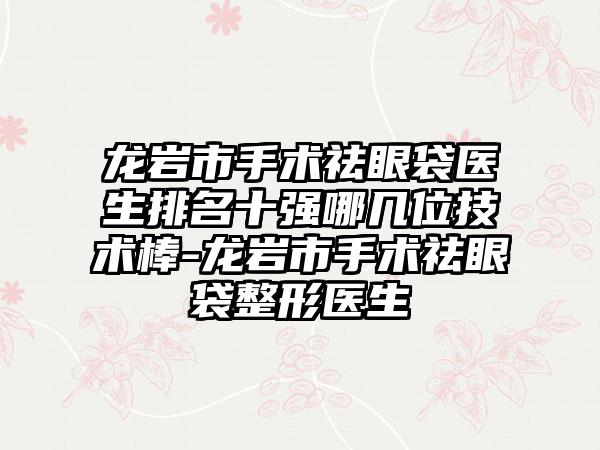 龙岩市手术祛眼袋医生排名十强哪几位技术棒-龙岩市手术祛眼袋整形医生