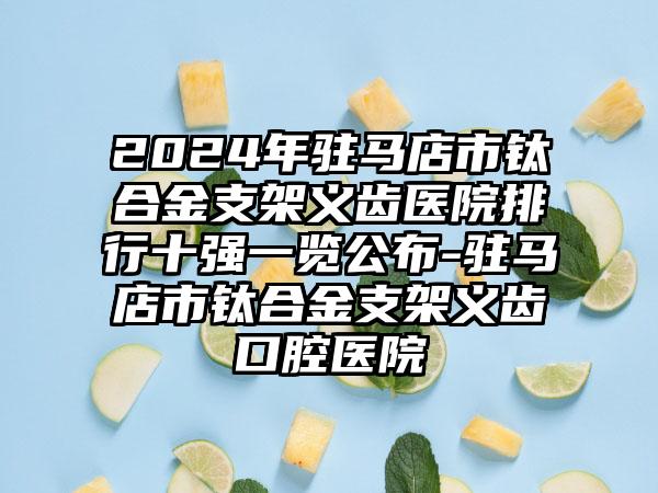 2024年驻马店市钛合金支架义齿医院排行十强一览公布-驻马店市钛合金支架义齿口腔医院