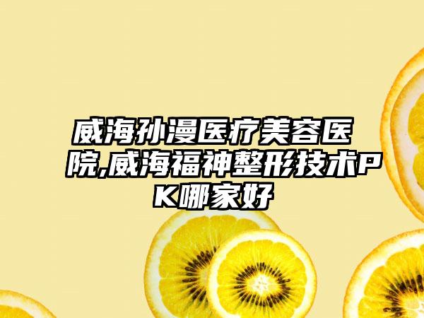 威海孙漫医疗美容医院,威海福神整形技术PK哪家好