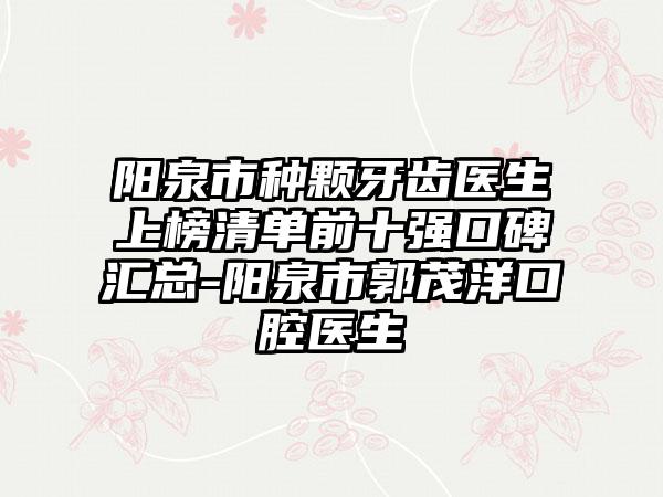 阳泉市种颗牙齿医生上榜清单前十强口碑汇总-阳泉市郭茂洋口腔医生