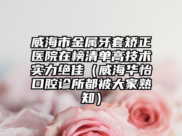 威海市金属牙套矫正医院在榜清单高技术实力绝佳（威海华怡口腔诊所都被大家熟知）