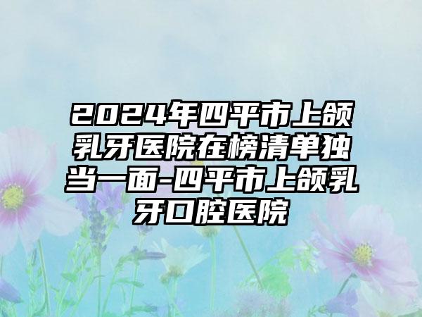 2024年四平市上颌乳牙医院在榜清单独当一面-四平市上颌乳牙口腔医院