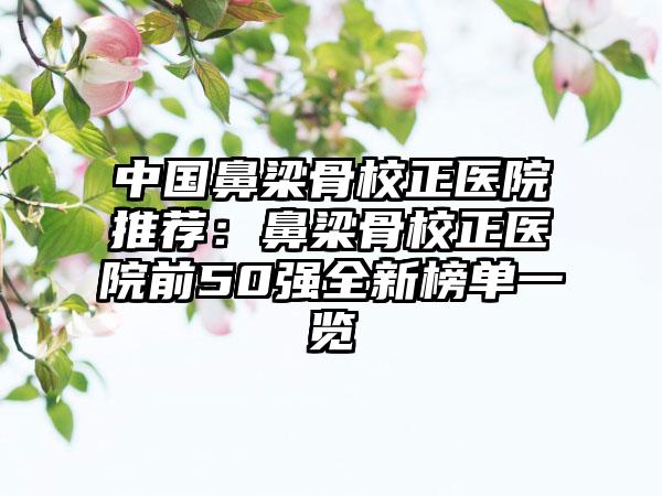 中国鼻梁骨校正医院推荐：鼻梁骨校正医院前50强全新榜单一览