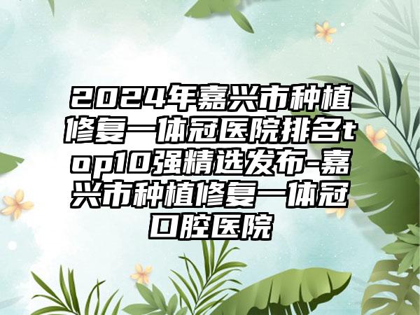 2024年嘉兴市种植修复一体冠医院排名top10强精选发布-嘉兴市种植修复一体冠口腔医院