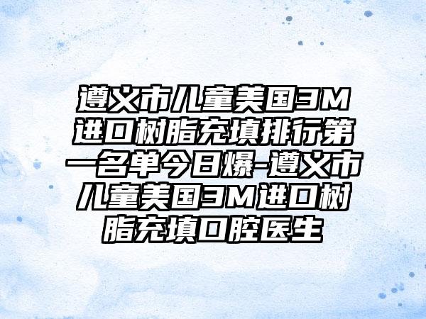 遵义市儿童美国3M进口树脂充填排行第一名单今日爆-遵义市儿童美国3M进口树脂充填口腔医生