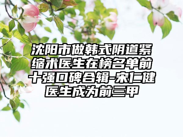 沈阳市做韩式阴道紧缩术医生在榜名单前十强口碑合辑-宋仁健医生成为前三甲