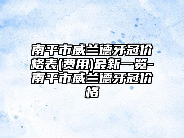 南平市威兰德牙冠价格表(费用)最新一览-南平市威兰德牙冠价格