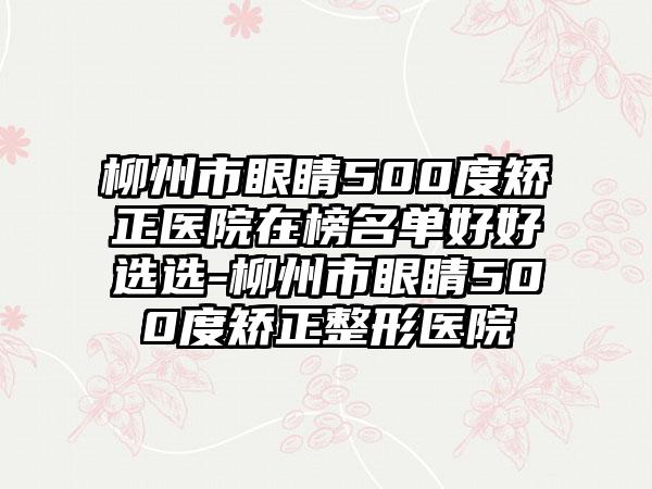 柳州市眼睛500度矫正医院在榜名单好好选选-柳州市眼睛500度矫正整形医院