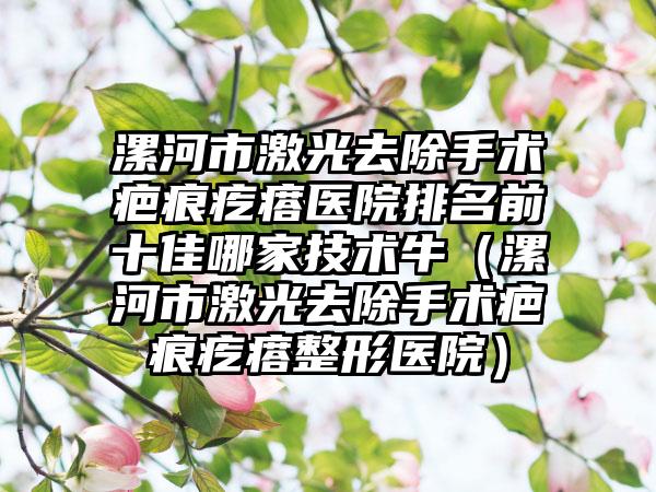 漯河市激光去除手术疤痕疙瘩医院排名前十佳哪家技术牛（漯河市激光去除手术疤痕疙瘩整形医院）