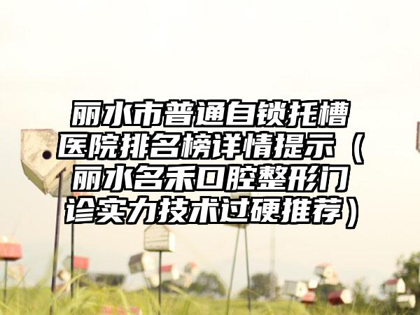 丽水市普通自锁托槽医院排名榜详情提示（丽水名禾口腔整形门诊实力技术过硬推荐）