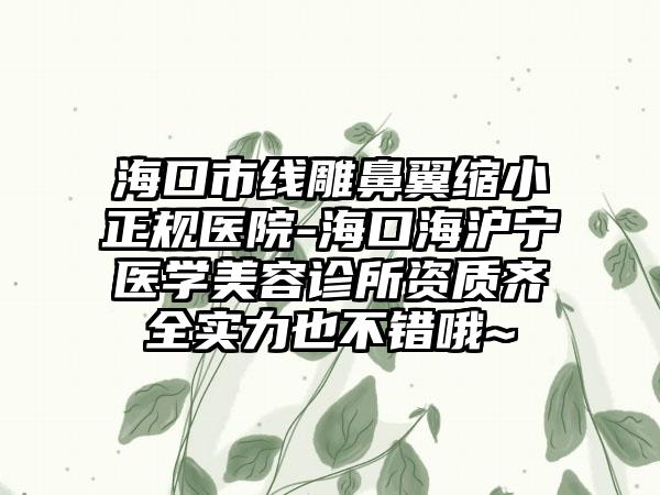 海口市线雕鼻翼缩小正规医院-海口海沪宁医学美容诊所资质齐全实力也不错哦~