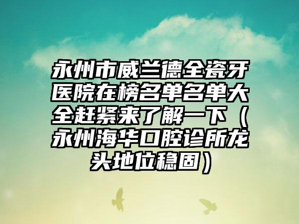 永州市威兰德全瓷牙医院在榜名单名单大全赶紧来了解一下（永州海华口腔诊所龙头地位稳固）