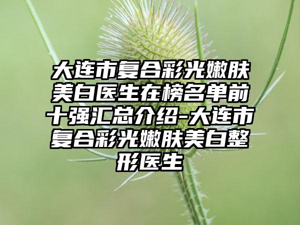 大连市复合彩光嫩肤美白医生在榜名单前十强汇总介绍-大连市复合彩光嫩肤美白整形医生