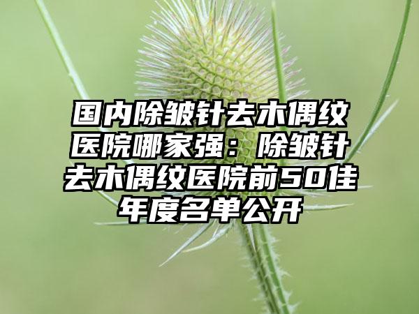 国内除皱针去木偶纹医院哪家强：除皱针去木偶纹医院前50佳年度名单公开