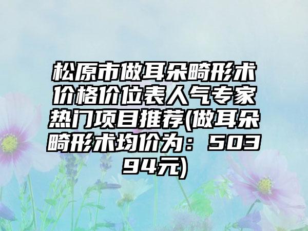 松原市做耳朵畸形术价格价位表人气专家热门项目推荐(做耳朵畸形术均价为：50394元)