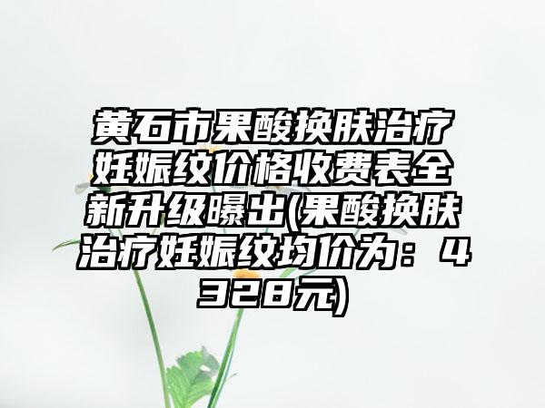 黄石市果酸换肤治疗妊娠纹价格收费表全新升级曝出(果酸换肤治疗妊娠纹均价为：4328元)