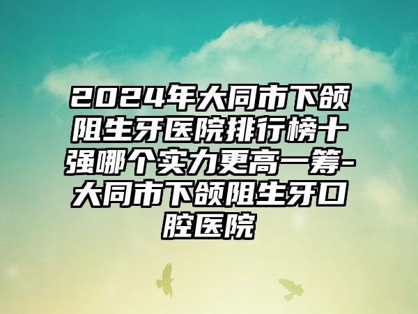 2024年大同市下颌阻生牙医院排行榜十强哪个实力更高一筹-大同市下颌阻生牙口腔医院