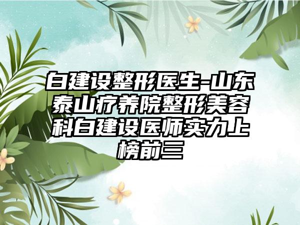 白建设整形医生-山东泰山疗养院整形美容科白建设医师实力上榜前三